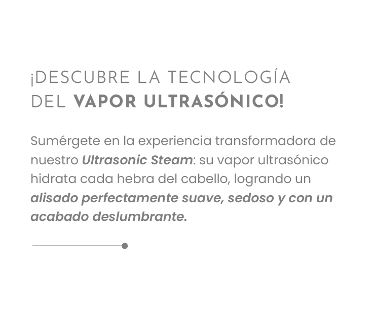 ¡DESCUBRE LA TECNOLOGÍA DEL VAPOR ULTRASÓNICO! Sumérgete en la experiencia transformadora de nuestro Ultrasonic Steam: su vapor ultrasónico hidrata cada hebra del cabello, logrando un alisado perfectamente suave, sedoso y con un acabado deslumbrante.