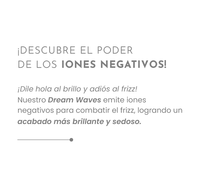 ¡¡DESCUBRE EL PODER DE LOS IONES NEGATIVOS!  ¡Dile hola al brillo y adiós al frizz!  Nuestro Dream Waves emite iones negativos para combatir el frizz, logrando un acabado más brillante y sedoso.